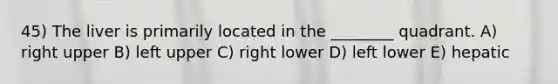 45) The liver is primarily located in the ________ quadrant. A) right upper B) left upper C) right lower D) left lower E) hepatic