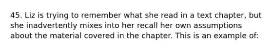 45. Liz is trying to remember what she read in a text chapter, but she inadvertently mixes into her recall her own assumptions about the material covered in the chapter. This is an example of: