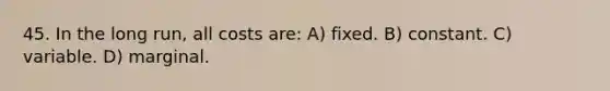 45. In the long run, all costs are: A) fixed. B) constant. C) variable. D) marginal.