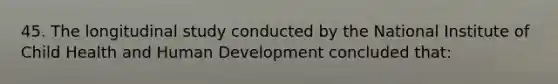 45. The longitudinal study conducted by the National Institute of Child Health and Human Development concluded that: