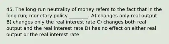 45. The long-run neutrality of money refers to the fact that in the long run, monetary policy ________. A) changes only real output B) changes only the real interest rate C) changes both real output and the real interest rate D) has no effect on either real output or the real interest rate