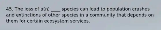 45. The loss of a(n) ____ species can lead to population crashes and extinctions of other species in a community that depends on them for certain ecosystem services.