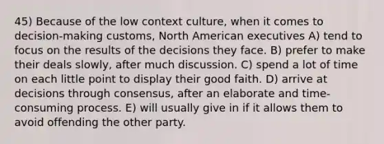 45) Because of the low context culture, when it comes to decision-making customs, North American executives A) tend to focus on the results of the decisions they face. B) prefer to make their deals slowly, after much discussion. C) spend a lot of time on each little point to display their good faith. D) arrive at decisions through consensus, after an elaborate and time-consuming process. E) will usually give in if it allows them to avoid offending the other party.