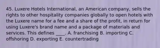 45. Luxere Hotels International, an American company, sells the rights to other hospitality companies globally to open hotels with the Luxere name for a fee and a share of the profit, in return for using Luxere's brand name and a package of materials and services. This defines ____. A. franchising B. importing C. offshoring D. exporting E. countertrading