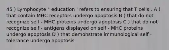 45 ) Lymphocyte " education ' refers to ensuring that T cells . A ) that contain MHC receptors undergo apoptosis B ) that do not recognize self - MHC proteins undergo apoptosis C ) that do not recognize self - antigens displayed on self - MHC proteins undergo apoptosis D ) that demonstrate immunological self - tolerance undergo apoptosis