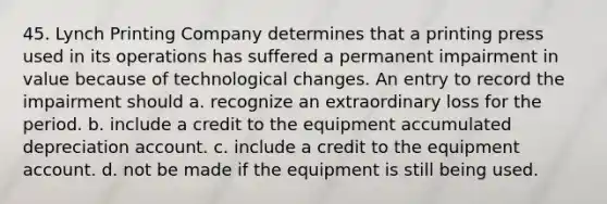 45. Lynch Printing Company determines that a printing press used in its operations has suffered a permanent impairment in value because of technological changes. An entry to record the impairment should a. recognize an extraordinary loss for the period. b. include a credit to the equipment accumulated depreciation account. c. include a credit to the equipment account. d. not be made if the equipment is still being used.