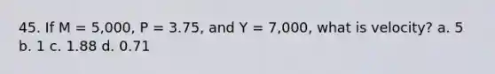 45. If M = 5,000, P = 3.75, and Y = 7,000, what is velocity? a. 5 b. 1 c. 1.88 d. 0.71