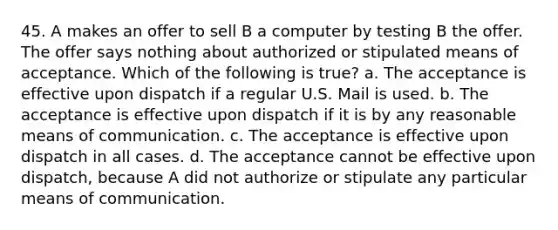 45. A makes an offer to sell B a computer by testing B the offer. The offer says nothing about authorized or stipulated means of acceptance. Which of the following is true? a. The acceptance is effective upon dispatch if a regular U.S. Mail is used. b. The acceptance is effective upon dispatch if it is by any reasonable means of communication. c. The acceptance is effective upon dispatch in all cases. d. The acceptance cannot be effective upon dispatch, because A did not authorize or stipulate any particular means of communication.