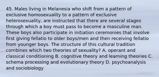 45. Males living in Melanesia who shift from a pattern of exclusive homosexuality to a pattern of exclusive heterosexuality, are instructed that there are several stages through which a boy must pass to become a masculine man. These boys also participate in initiation ceremonies that involve first giving fellatio to older boys/men and then receiving fellatio from younger boys. The structure of this cultural tradition combines which two theories of sexuality? A. operant and classical conditioning B. cognitive theory and learning theories C. schema processing and evolutionary theory D. psychoanalysis and sociobiology