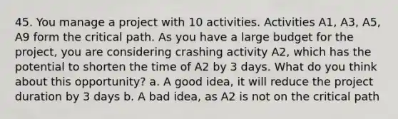 45. You manage a project with 10 activities. Activities A1, A3, A5, A9 form the critical path. As you have a large budget for the project, you are considering crashing activity A2, which has the potential to shorten the time of A2 by 3 days. What do you think about this opportunity? a. A good idea, it will reduce the project duration by 3 days b. A bad idea, as A2 is not on the critical path