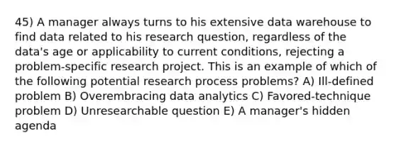 45) A manager always turns to his extensive data warehouse to find data related to his research question, regardless of the data's age or applicability to current conditions, rejecting a problem-specific research project. This is an example of which of the following potential research process problems? A) Ill-defined problem B) Overembracing data analytics C) Favored-technique problem D) Unresearchable question E) A manager's hidden agenda