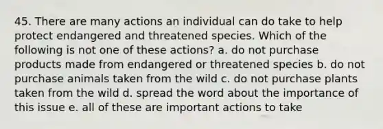 45. There are many actions an individual can do take to help protect endangered and threatened species. Which of the following is not one of these actions? a. do not purchase products made from endangered or threatened species b. do not purchase animals taken from the wild c. do not purchase plants taken from the wild d. spread the word about the importance of this issue e. all of these are important actions to take