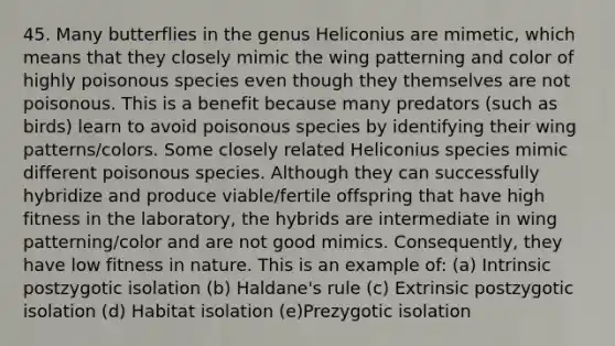 45. Many butterflies in the genus Heliconius are mimetic, which means that they closely mimic the wing patterning and color of highly poisonous species even though they themselves are not poisonous. This is a benefit because many predators (such as birds) learn to avoid poisonous species by identifying their wing patterns/colors. Some closely related Heliconius species mimic different poisonous species. Although they can successfully hybridize and produce viable/fertile offspring that have high fitness in the laboratory, the hybrids are intermediate in wing patterning/color and are not good mimics. Consequently, they have low fitness in nature. This is an example of: (a) Intrinsic postzygotic isolation (b) Haldane's rule (c) Extrinsic postzygotic isolation (d) Habitat isolation (e)Prezygotic isolation