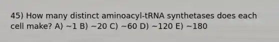 45) How many distinct aminoacyl-tRNA synthetases does each cell make? A) ~1 B) ~20 C) ~60 D) ~120 E) ~180