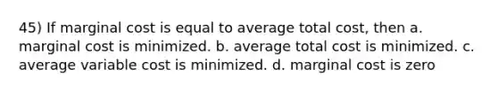 45) If marginal cost is equal to average total cost, then a. marginal cost is minimized. b. average total cost is minimized. c. average variable cost is minimized. d. marginal cost is zero