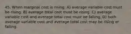 45. When marginal cost is rising: A) average variable cost must be rising. B) average total cost must be rising. C) average variable cost and average total cost must be falling. D) both average variable cost and average total cost may be rising or falling.