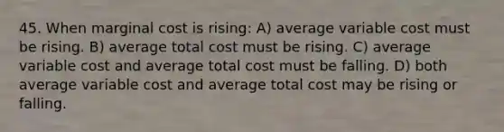 45. When marginal cost is rising: A) average variable cost must be rising. B) average total cost must be rising. C) average variable cost and average total cost must be falling. D) both average variable cost and average total cost may be rising or falling.