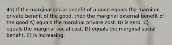 45) If the marginal social benefit of a good equals the marginal private benefit of the good, then the marginal external benefit of the good A) equals the marginal private cost. B) is zero. C) equals the marginal social cost. D) equals the marginal social benefit. E) is increasing.