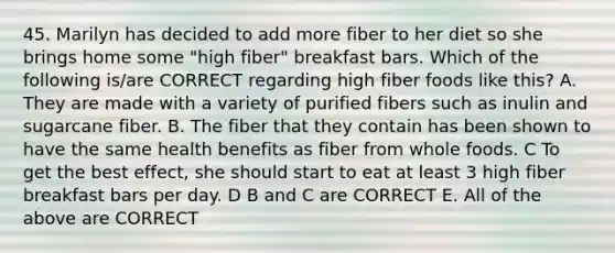 45. Marilyn has decided to add more fiber to her diet so she brings home some "high fiber" breakfast bars. Which of the following is/are CORRECT regarding high fiber foods like this? A. They are made with a variety of purified fibers such as inulin and sugarcane fiber. B. The fiber that they contain has been shown to have the same health benefits as fiber from whole foods. C To get the best effect, she should start to eat at least 3 high fiber breakfast bars per day. D B and C are CORRECT E. All of the above are CORRECT