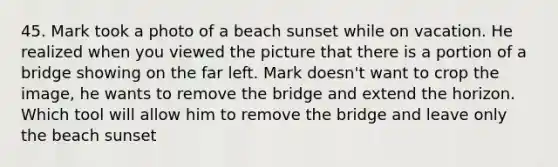 45. Mark took a photo of a beach sunset while on vacation. He realized when you viewed the picture that there is a portion of a bridge showing on the far left. Mark doesn't want to crop the image, he wants to remove the bridge and extend the horizon. Which tool will allow him to remove the bridge and leave only the beach sunset