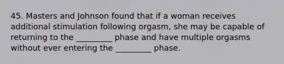 45. Masters and Johnson found that if a woman receives additional stimulation following orgasm, she may be capable of returning to the _________ phase and have multiple orgasms without ever entering the _________ phase.