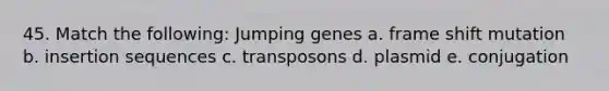 45. Match the following: Jumping genes a. frame shift mutation b. insertion sequences c. transposons d. plasmid e. conjugation