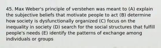 45. Max Weber's principle of verstehen was meant to (A) explain the subjective beliefs that motivate people to act (B) determine how society is dysfunctionally organized (C) focus on the inequality in society (D) search for the social structures that fulfill people's needs (E) identify the patterns of exchange among individuals or groups