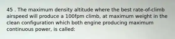 45 . The maximum density altitude where the best rate-of-climb airspeed will produce a 100fpm climb, at maximum weight in the clean configuration which both engine producing maximum continuous power, is called: