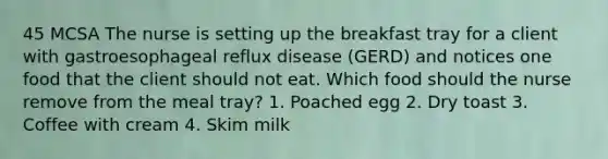 45 MCSA The nurse is setting up the breakfast tray for a client with gastroesophageal reflux disease (GERD) and notices one food that the client should not eat. Which food should the nurse remove from the meal tray? 1. Poached egg 2. Dry toast 3. Coffee with cream 4. Skim milk