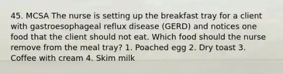 45. MCSA The nurse is setting up the breakfast tray for a client with gastroesophageal reflux disease (GERD) and notices one food that the client should not eat. Which food should the nurse remove from the meal tray? 1. Poached egg 2. Dry toast 3. Coffee with cream 4. Skim milk