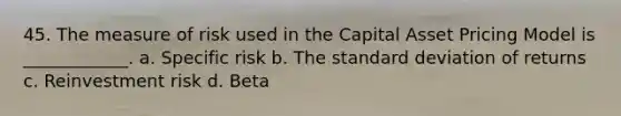 45. The measure of risk used in the Capital Asset Pricing Model is ____________. a. Specific risk b. The standard deviation of returns c. Reinvestment risk d. Beta