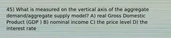 45) What is measured on the vertical axis of the aggregate demand/aggregate supply model? A) real Gross Domestic Product (GDP ) B) nominal income C) the price level D) the interest rate