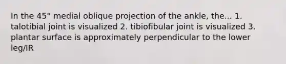 In the 45° medial oblique projection of the ankle, the... 1. talotibial joint is visualized 2. tibiofibular joint is visualized 3. plantar surface is approximately perpendicular to the lower leg/IR