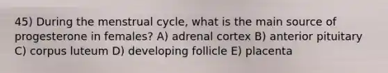 45) During the menstrual cycle, what is the main source of progesterone in females? A) adrenal cortex B) anterior pituitary C) corpus luteum D) developing follicle E) placenta