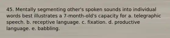 45. Mentally segmenting other's spoken sounds into individual words best illustrates a 7-month-old's capacity for a. telegraphic speech. b. receptive language. c. fixation. d. productive language. e. babbling.