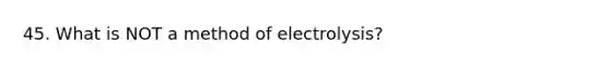 45. What is NOT a method of electrolysis?