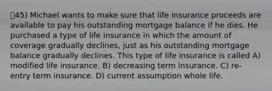 45) Michael wants to make sure that life insurance proceeds are available to pay his outstanding mortgage balance if he dies. He purchased a type of life insurance in which the amount of coverage gradually declines, just as his outstanding mortgage balance gradually declines. This type of life insurance is called A) modified life insurance. B) decreasing term insurance. C) re-entry term insurance. D) current assumption whole life.