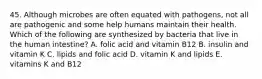 45. Although microbes are often equated with pathogens, not all are pathogenic and some help humans maintain their health. Which of the following are synthesized by bacteria that live in the human intestine? A. folic acid and vitamin B12 B. insulin and vitamin K C. lipids and folic acid D. vitamin K and lipids E. vitamins K and B12