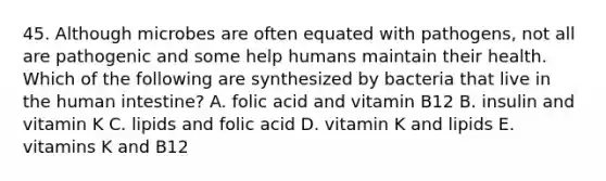 45. Although microbes are often equated with pathogens, not all are pathogenic and some help humans maintain their health. Which of the following are synthesized by bacteria that live in the human intestine? A. folic acid and vitamin B12 B. insulin and vitamin K C. lipids and folic acid D. vitamin K and lipids E. vitamins K and B12