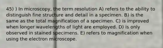 45) ) In microscopy, the term resolution A) refers to the ability to distinguish fine structure and detail in a specimen. B) is the same as the total magnification of a specimen. C) is improved when longer wavelengths of light are employed. D) is only observed in stained specimens. E) refers to magnification when using the electron microscope.