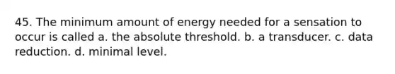 45. The minimum amount of energy needed for a sensation to occur is called a. the absolute threshold. b. a transducer. c. data reduction. d. minimal level.