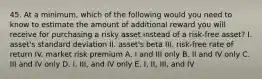 45. At a minimum, which of the following would you need to know to estimate the amount of additional reward you will receive for purchasing a risky asset instead of a risk-free asset? I. asset's standard deviation II. asset's beta III. risk-free rate of return IV. market risk premium A. I and III only B. II and IV only C. III and IV only D. I, III, and IV only E. I, II, III, and IV