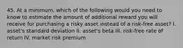 45. At a minimum, which of the following would you need to know to estimate the amount of additional reward you will receive for purchasing a risky asset instead of a risk-free asset? I. asset's standard deviation II. asset's beta III. risk-free rate of return IV. market risk premium