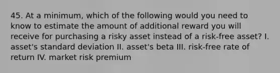 45. At a minimum, which of the following would you need to know to estimate the amount of additional reward you will receive for purchasing a risky asset instead of a risk-free asset? I. asset's standard deviation II. asset's beta III. risk-free rate of return IV. market risk premium