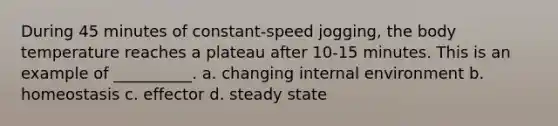 During 45 minutes of constant-speed jogging, the body temperature reaches a plateau after 10-15 minutes. This is an example of __________. a. changing internal environment b. homeostasis c. effector d. steady state