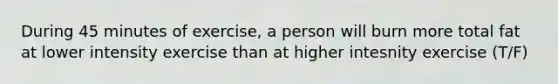 During 45 minutes of exercise, a person will burn more total fat at lower intensity exercise than at higher intesnity exercise (T/F)