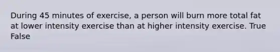 During 45 minutes of exercise, a person will burn more total fat at lower intensity exercise than at higher intensity exercise. True False