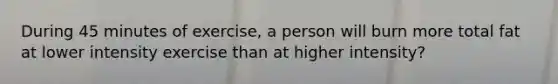 During 45 minutes of exercise, a person will burn more total fat at lower intensity exercise than at higher intensity?