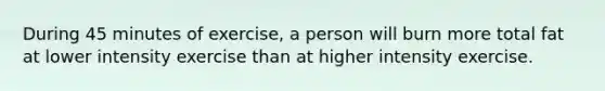 During 45 minutes of exercise, a person will burn more total fat at lower intensity exercise than at higher intensity exercise.