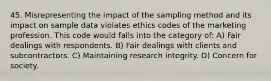 45. Misrepresenting the impact of the sampling method and its impact on sample data violates ethics codes of the marketing profession. This code would falls into the category of: A) Fair dealings with respondents. B) Fair dealings with clients and subcontractors. C) Maintaining research integrity. D) Concern for society.